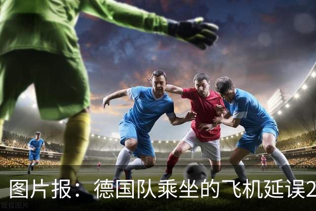 图片报：德国队乘坐的飞机延误20分钟，原因是随行人员忘带护照